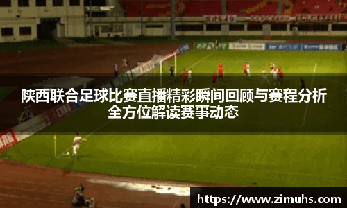 陕西联合足球比赛直播精彩瞬间回顾与赛程分析全方位解读赛事动态